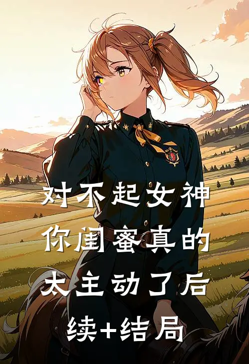 对不起女神，你闺蜜真的太主动了后续+结局