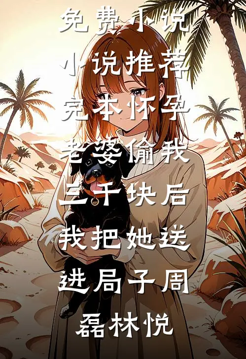 怀孕老婆偷我三千块后，我把她送进局子(周磊林悦)热门免费小说_小说推荐完本怀孕老婆偷我三千块后，我把她送进局子(周磊林悦)