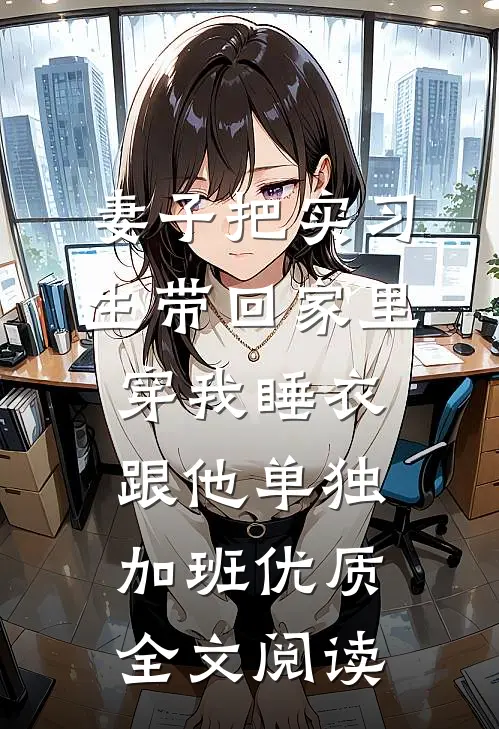妻子把实习生带回家里，穿我睡衣跟他单独加班优质全文阅读
