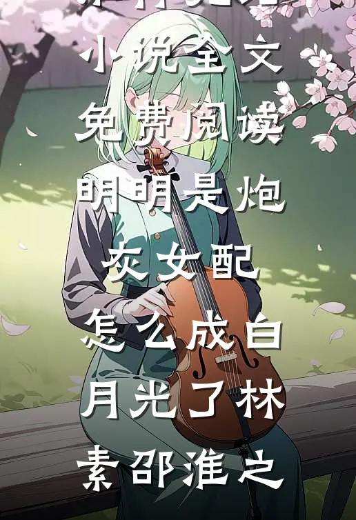 明明是炮灰女配，怎么成白月光了(林素邵淮之)推荐完结小说_全文免费阅读明明是炮灰女配，怎么成白月光了(林素邵淮之)