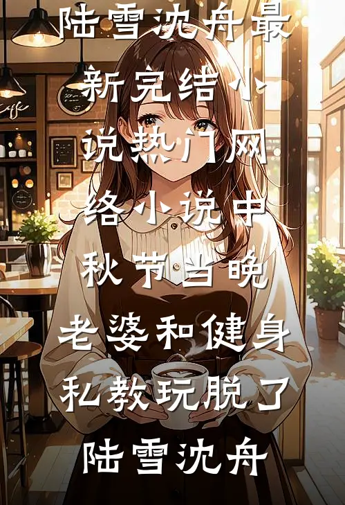 中秋节当晚，老婆和健身私教玩脱了陆雪沈舟最新完结小说_热门网络小说中秋节当晚，老婆和健身私教玩脱了(陆雪沈舟)