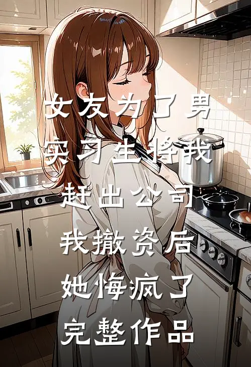 女友为了男实习生将我赶出公司，我撤资后她悔疯了完整作品