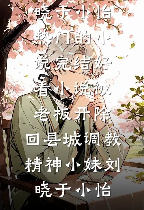 被老板开除，回县城调教精神小妹刘晓于小怡热门的小说_完结好看小说被老板开除，回县城调教精神小妹刘晓于小怡