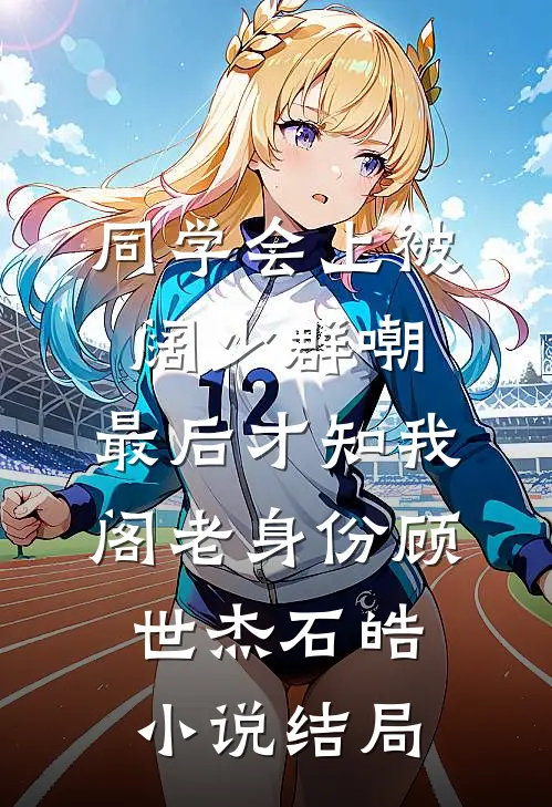同学会上被阔少群嘲，最后才知我阁老身份顾世杰石皓小说结局
