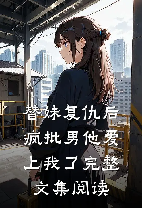 替妹复仇后，疯批男他爱上我了完整文集阅读