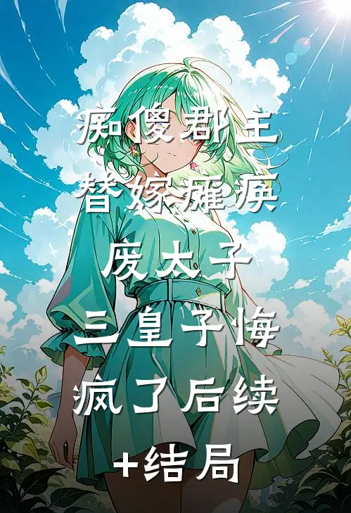 痴傻郡主替嫁瘫痪废太子，三皇子悔疯了后续+结局
