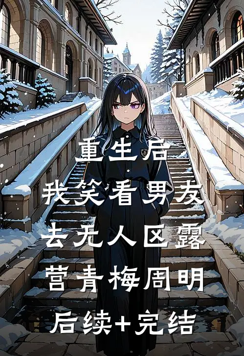 重生后，我笑看男友去无人区露营青梅周明后续+完结