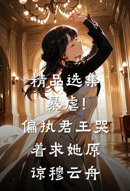 精品选集暴虐!偏执君王哭着求她原谅穆云舟