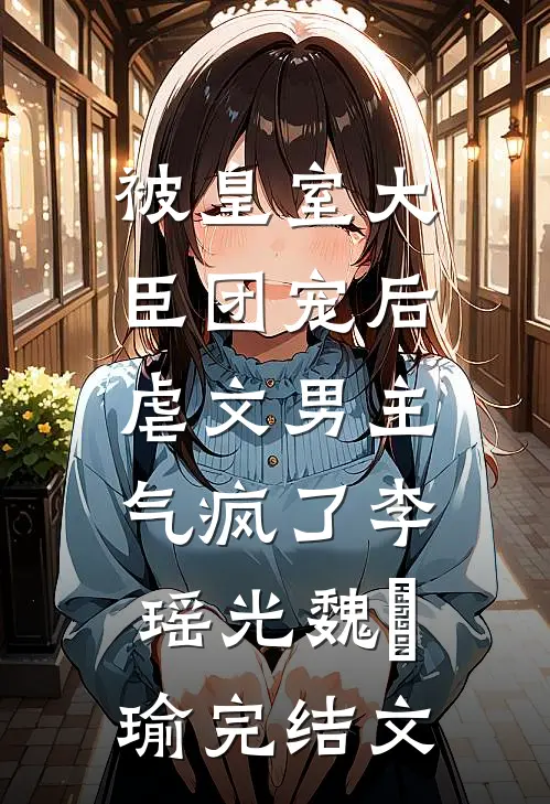 被皇室大臣团宠后，虐文男主气疯了李瑶光魏璟瑜完结文