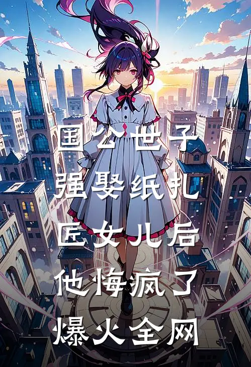 国公世子强娶纸扎匠女儿后，他悔疯了爆火全网