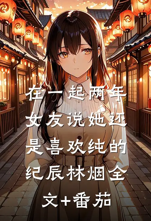 在一起两年，女友说她还是喜欢纯的纪辰林烟全文+番茄