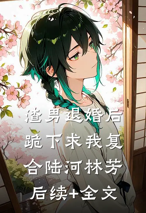 渣男退婚后跪下求我复合陆河林芳后续+全文