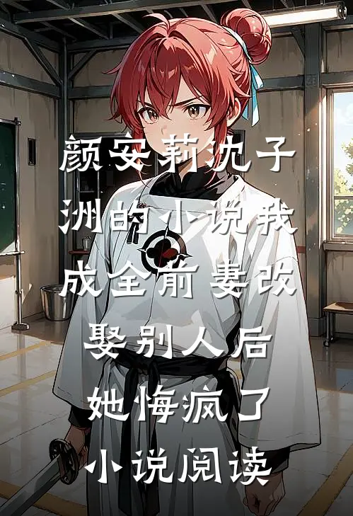 颜安莉沈子洲的小说我成全前妻改娶别人后，她悔疯了小说阅读