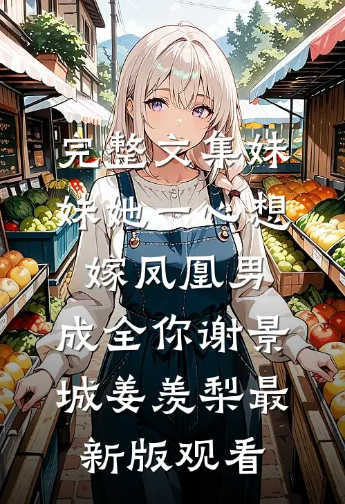 完整文集妹妹她一心想嫁凤凰男，成全你谢景城姜羡梨最新版观看