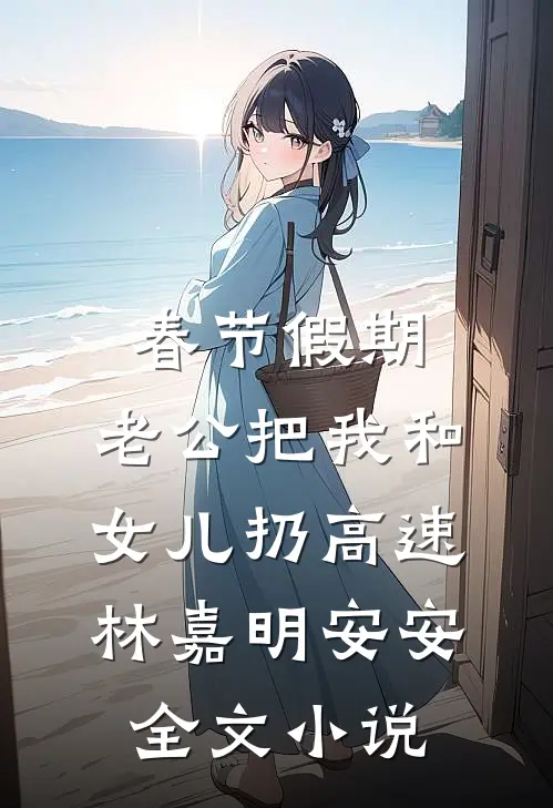 春节假期，老公把我和女儿扔高速林嘉明安安全文小说