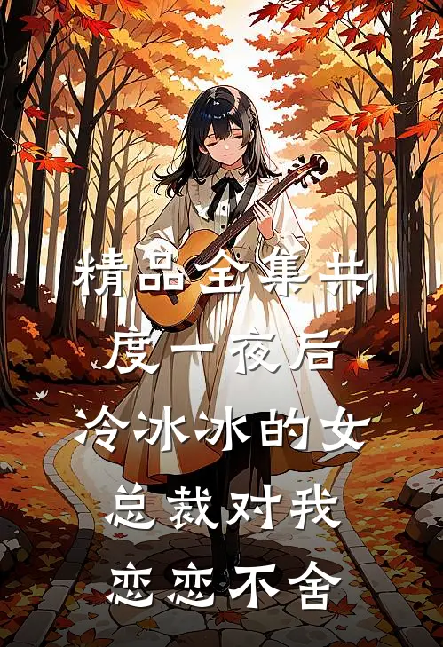 精品全集共度一夜后，冷冰冰的女总裁对我恋恋不舍