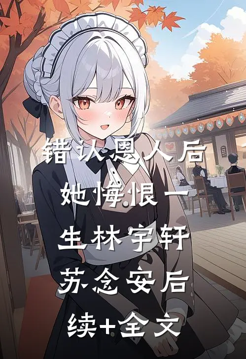 错认恩人后，她悔恨一生林宇轩苏念安后续+全文