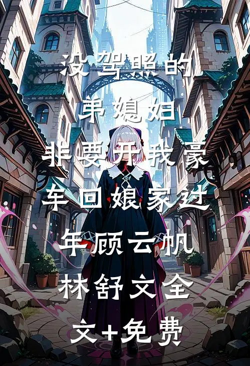 没驾照的弟媳妇，非要开我豪车回娘家过年顾云帆林舒文全文+免费