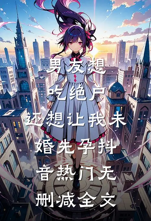 男友想吃绝户，还想让我未婚先孕抖音热门无删减全文