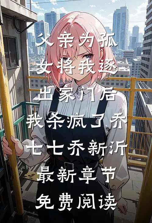父亲为孤女将我逐出家门后，我杀疯了乔七七乔新沂最新章节免费阅读