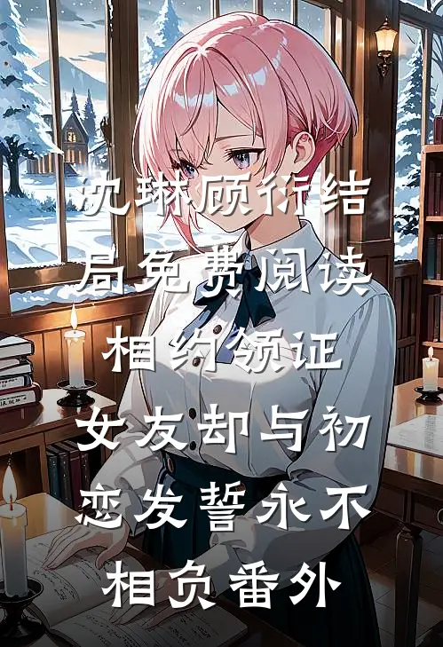 沈琳顾衍结局免费阅读相约领证，女友却与初恋发誓永不相负番外