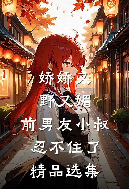 娇娇又野又媚，前男友小叔忍不住了精品选集