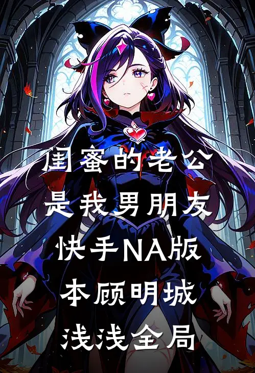 闺蜜的老公是我男朋友（快手NA版本）顾明城浅浅全局