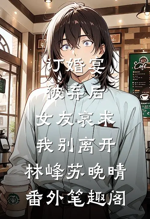 订婚宴被弃后，女友哀求我别离开：林峰苏晚晴番外笔趣阁